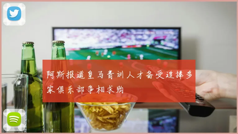 阿斯报道皇马青训人才备受追捧多家俱乐部争相求购