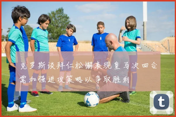 克罗斯谈拜仁松懈表现皇马次回合需加强进攻策略以争取胜利