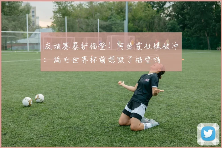友谊赛暴铲福登！阿劳霍社媒被冲：搞毛世界杯前想毁了福登吗
