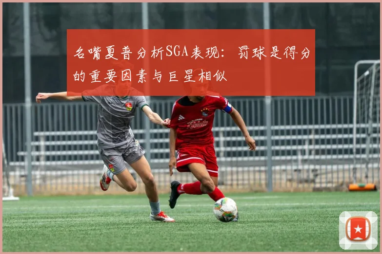 名嘴夏普分析SGA表现：罚球是得分的重要因素与巨星相似