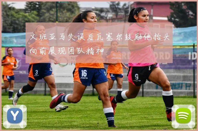 文班亚马失误后瓦塞尔鼓励他抬头向前展现团队精神