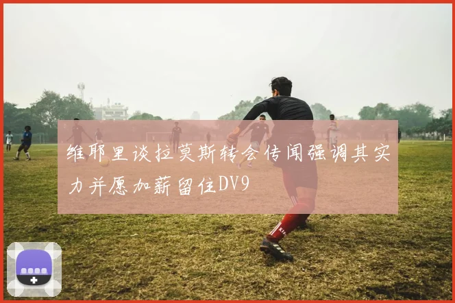 维耶里谈拉莫斯转会传闻强调其实力并愿加薪留住DV9