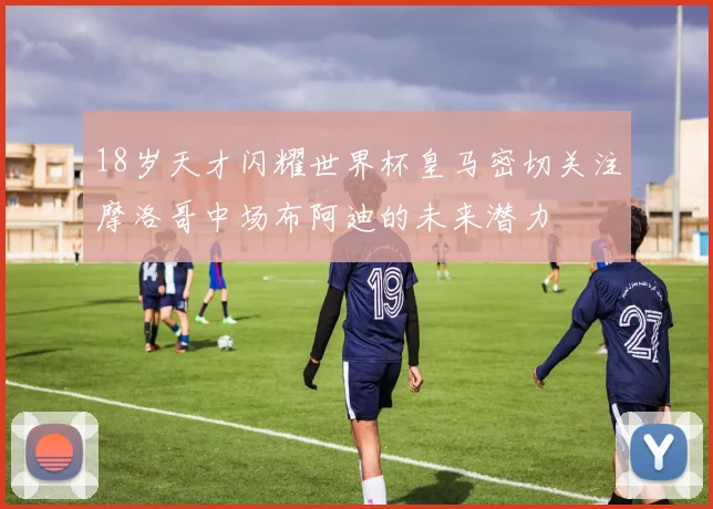 18岁天才闪耀世界杯皇马密切关注摩洛哥中场布阿迪的未来潜力