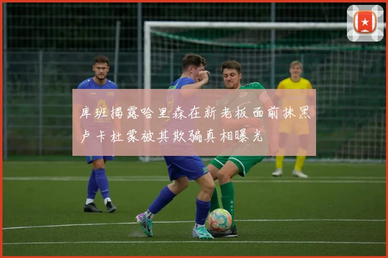 库班揭露哈里森在新老板面前抹黑卢卡杜蒙被其欺骗真相曝光