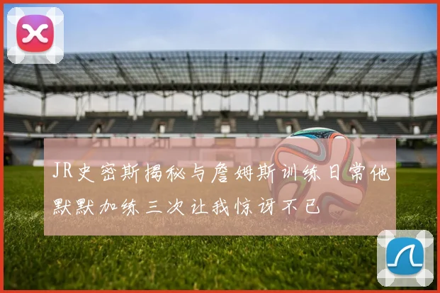 JR史密斯揭秘与詹姆斯训练日常他默默加练三次让我惊讶不已