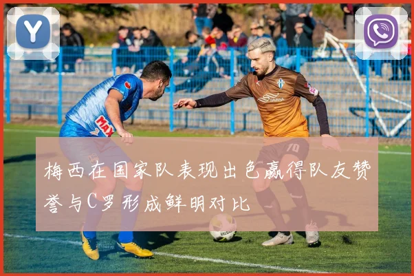 梅西在国家队表现出色赢得队友赞誉与C罗形成鲜明对比