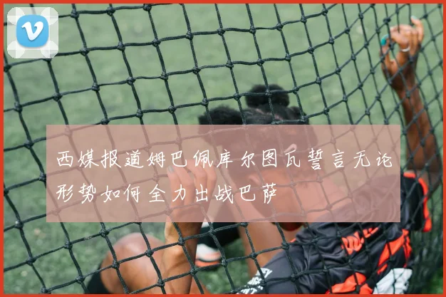 西媒报道姆巴佩库尔图瓦誓言无论形势如何全力出战巴萨