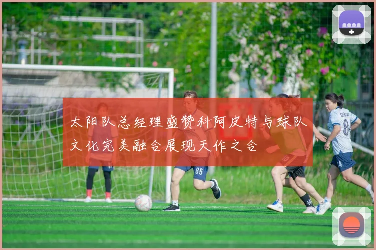 太阳队总经理盛赞科阿皮特与球队文化完美融合展现天作之合