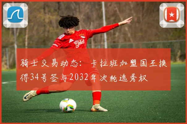 骑士交易动态：卡拉班加盟国王换得34号签与2032年次轮选秀权