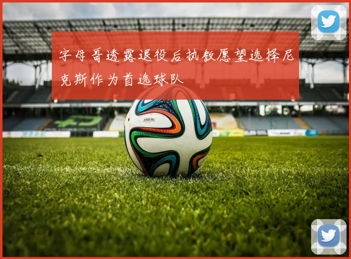 字母哥透露退役后执教愿望选择尼克斯作为首选球队