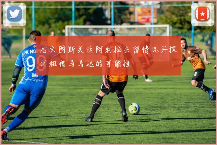 尤文图斯关注阿利松去留情况并探讨租借马马达的可能性