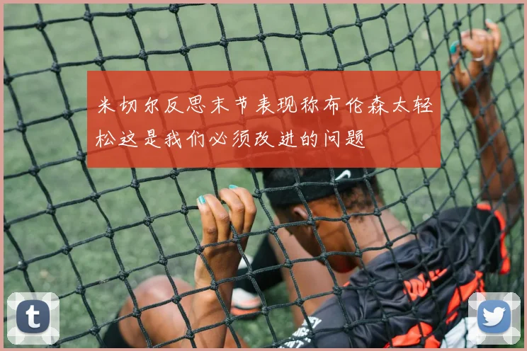 米切尔反思末节表现称布伦森太轻松这是我们必须改进的问题