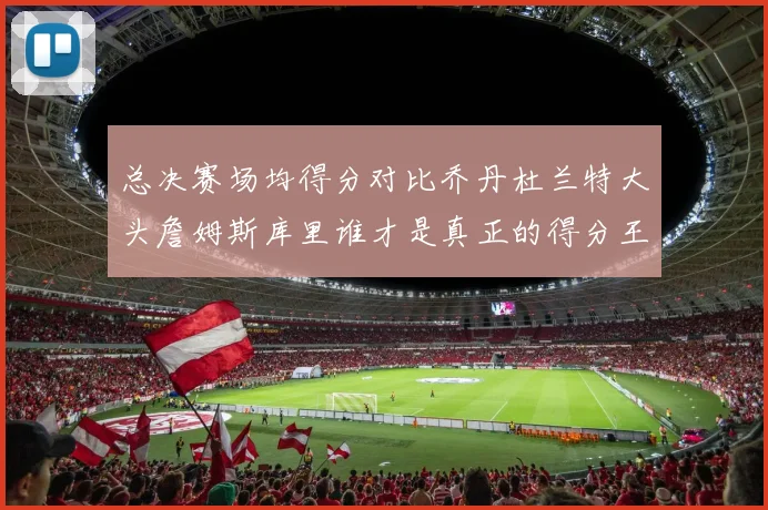 总决赛场均得分对比乔丹杜兰特大头詹姆斯库里谁才是真正的得分王