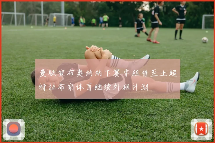 曼联宣布奥纳纳下赛季租借至土超特拉布宗体育继续外租计划