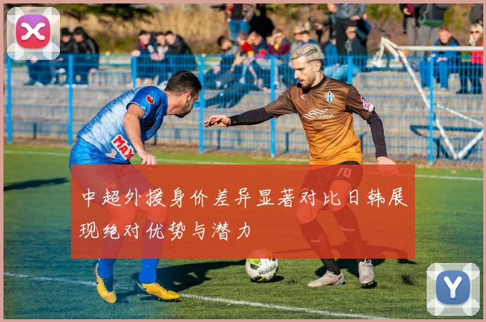 中超外援身价差异显著对比日韩展现绝对优势与潜力