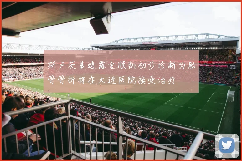 斯卢茨基透露金顺凯初步诊断为肋骨骨折将在大连医院接受治疗