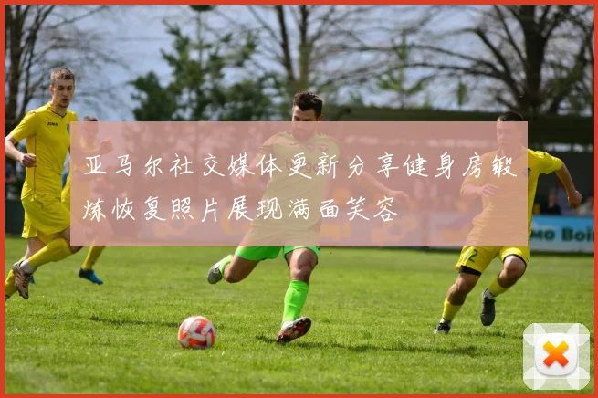 亚马尔社交媒体更新分享健身房锻炼恢复照片展现满面笑容