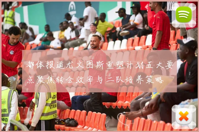都体报道尤文图斯重塑计划五大要点聚焦转会效率与二队培养策略