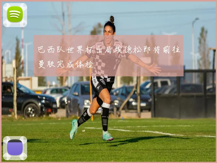 巴西队世界杯出局埃德松即将前往曼联完成体检