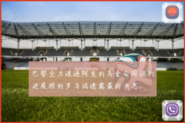 巴黎全力追逐阿克利乌舍合同谈判进展顺利罗马诺透露最新消息