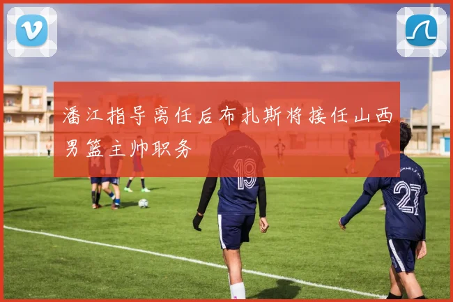 潘江指导离任后布扎斯将接任山西男篮主帅职务