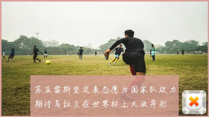 苏亚雷斯坚定表态愿为国家队效力期待乌拉圭在世界杯上大放异彩