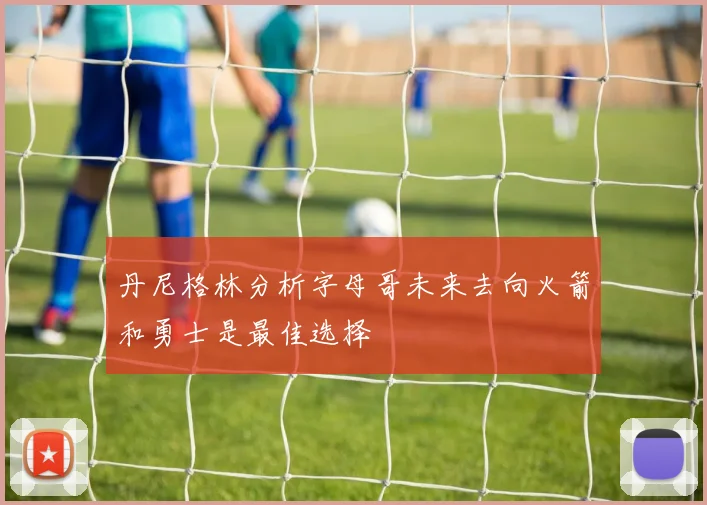 丹尼格林分析字母哥未来去向火箭和勇士是最佳选择