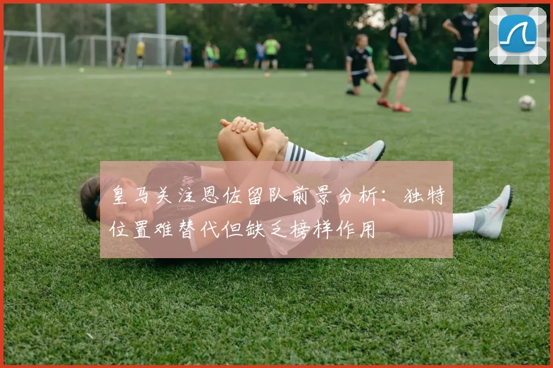 皇马关注恩佐留队前景分析：独特位置难替代但缺乏榜样作用