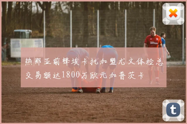 热那亚前锋埃卡托加盟尤文体检总交易额达1800万欧元加普茨卡